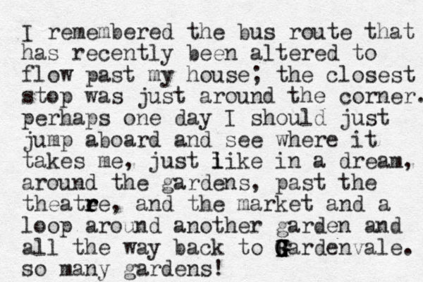 I remembered the bus route that has recently been altered to flow past my house; the closest stop was just around the corner. perhaps one day I should just jump aboard and see where it takes me, just i l like in a dream, around the gardens, past the theatee r r r r , and the market and a loop around another garden and all the way back to F G Gardenvale G G G G H . so many gardens!