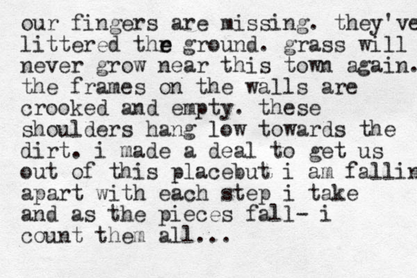 our fingers are missing. they've littered thr ground. grass will never grow near this town again. the frames on the walls are crooked and empty. these shoulders hang low towards the dirt. i made a deal to get us out of this place but i am falling apart with each step i take and as the pieces fall- i count them all... e e