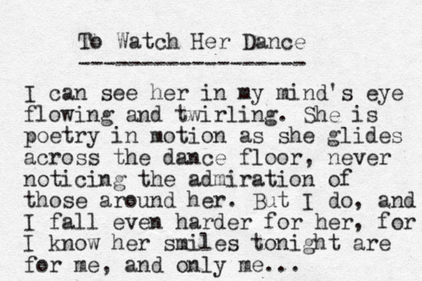 To Watch Her Dance ------------------ I can see her in my mind's eye flowing and twirling. She is poetry in motion as she glides across the dance floor, never noticing the admiration of those around her. But I do, and I fall even harder for her, for I know her smiles tonight are for me, and only me ...