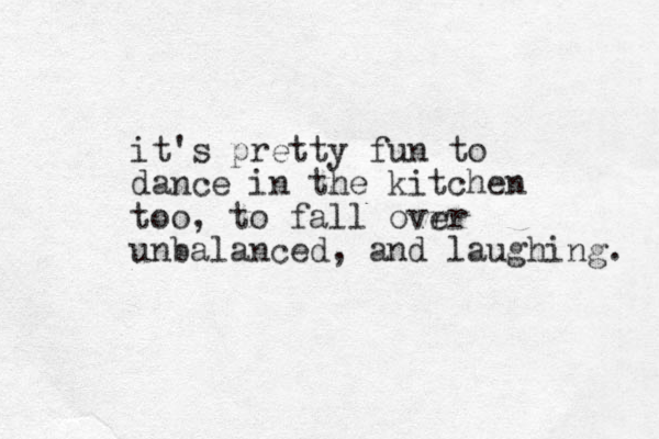 it's pretty fun to dance in the kitchen too, to fall ovrr e unbalanced, and laughing. 