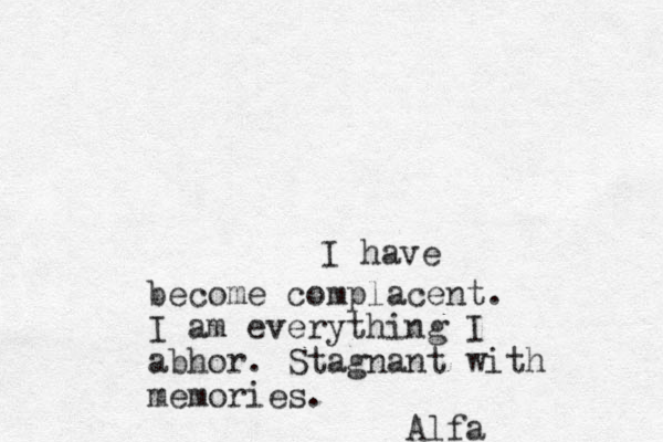 I have become complacent. I am everything I abhor. Stagnant with memories . Alfa