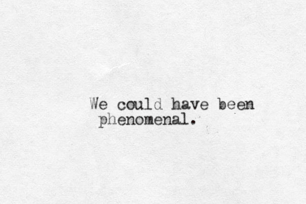 We could have been phenomenal.