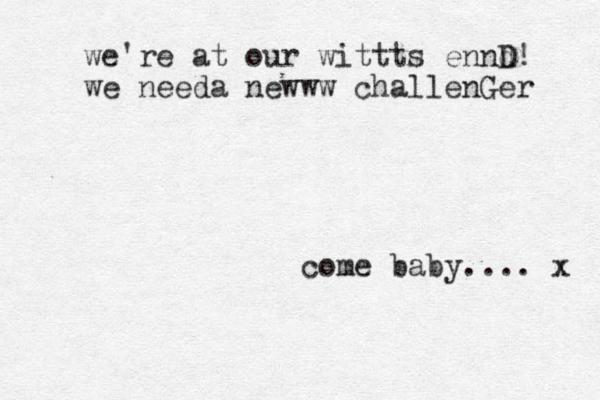 come baby.... x we're at our wittts ennd D! we needa newww challenGer 