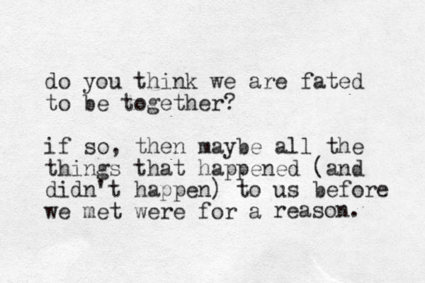 do you think we are fated to be together? if so, then maybe all the things that happened (and didn't happen) to us before we met were for a reason. 