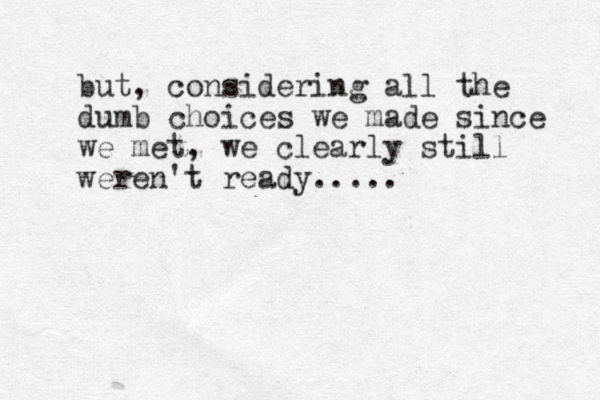but, considering all the dumb choices we made since we met, we clearly still weren't ready ..... 