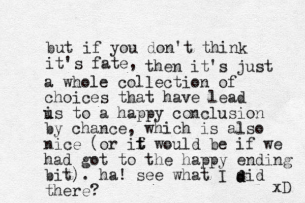 but if you don't think it's fate, then it's just a whole collection of choices that have lead is u to a happy conclusion by chance , which is also nice (or if t t would be if we had got to the happy ending bit). ha! see what I sid there? d d d xD 