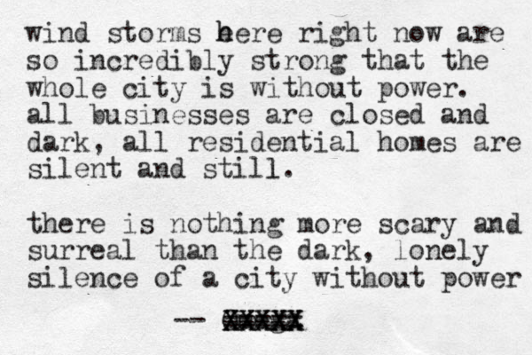 wind storms e h here right now are so incredibly strong that the whole city is without power. all businesses are closed and dark, all residential homes are silent and still. l there is nothing more scary and surreal than the dark, lonely silence of a city without power -- Omega XXXXX XXXXX ---- =====
