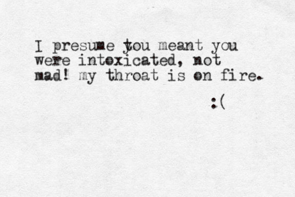I presume t you meant you were intoxicated, not mad! my throat is on fire. :( 