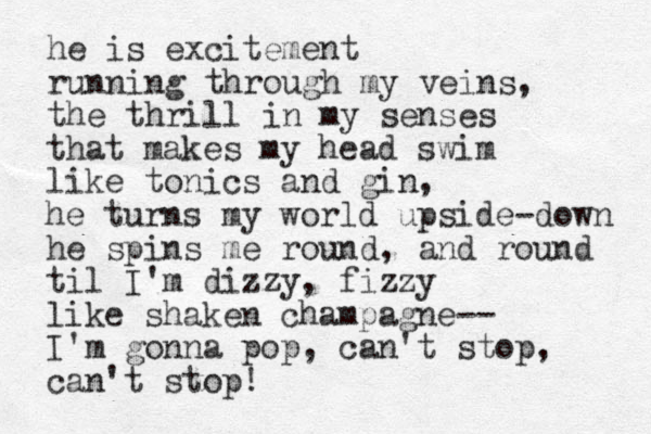 he is excitement running through my veins, the thrill in my senses that makes my head swim like tonics and gin, he turns my world upside-down he spins me round, and round til I'm dizzy , fizzy like shaken champagne-- I'm gonna pop, can't stop, can't stop! 