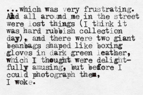 ...which was very frustrating. Al nd all around me in the street were lost things (I think it was hard rubbish collection day), and there were two giant beanbags shaped like boxing gloves in dark green leather, which I thought were delight- fully amusing, but bedore f f I could photograph them, I woke. 