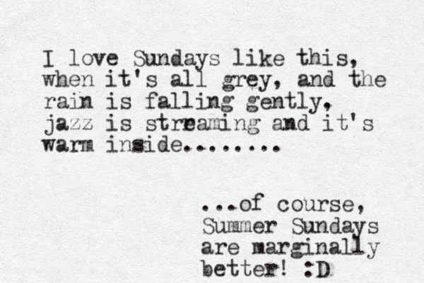 I love Sundays like this, when it's all grey, and the rain is falling gently. , jazz is strraming e and it's warm inside........ ...of course, Summer Sundays are marginally better! :D 