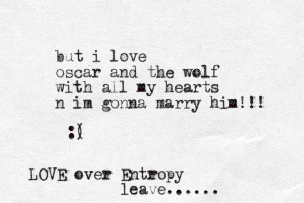 but i love oscar and the wolf with all my hearts n im gonna marry him!!! :( ) LOVE over Entropy leave......