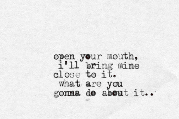 open your mouth, i'll bring mine close to it. what are you gonna do about it..