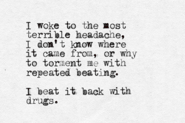 I woke to the most terrible headache, I don't know where it came from, or why to torment me with repeated beating. I beat it back with drugs.