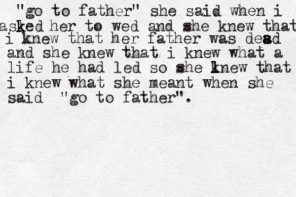 "go to father" she said when i asled k k her to wed and she knew that i knew that her father was desd a a and she knew that i knew what a life he had led so she lnew k l that i knew what she meant when she said "go to father".