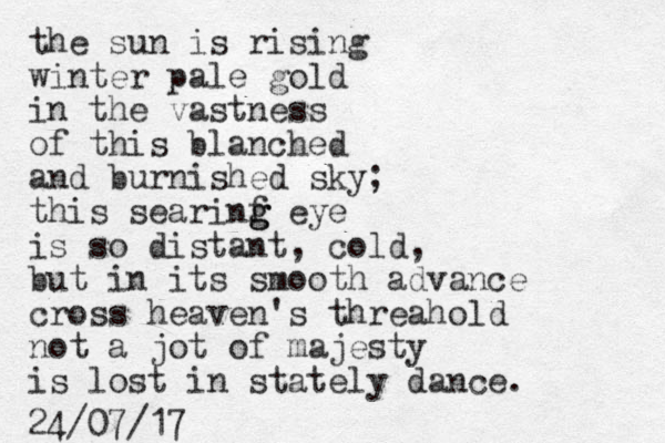 the sun is rising winter pale gold in the vastness of this blanched and burnished sky; this searinf g g g eye is so distant, cold, but in its smooth advance cross heaven's threahold not a jot of majesty is lost in stately dance. 24/07/17 