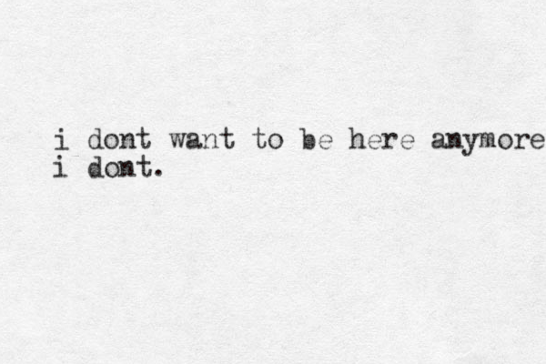 i dont want to be here anymore i dont. 