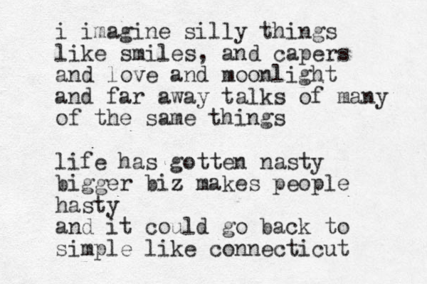 i imagine silly things like smiles, and capers and love and moonlight and far away talks of many of the same things life has gotten nasty bigger biz z makes people hasty and it could go back to simple like connecticut