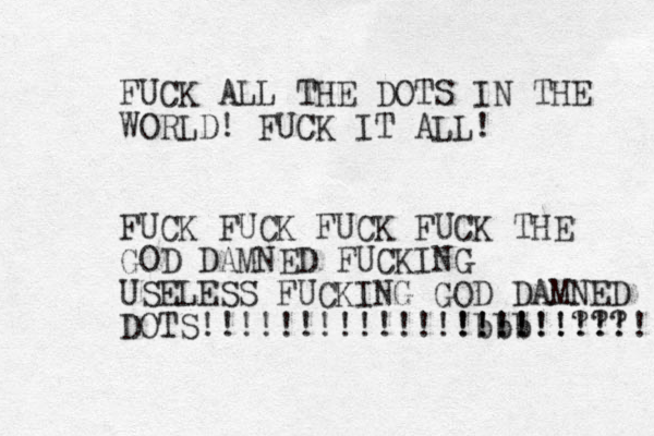 FUCK ALL THE DOTS IN THE WORLD! FUCK IT ALL! FUCK FUCK FUCK FUCK THE GOD D AMNED FUCKING USELESS FUCKING GOD DAMNED DOTS!!!!!!!!!!!! bbb !!!!!!! !!!!!!??? !!!!! 