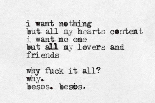 i want nothing but all my hearts content i want no one but all my lovers and friends why fuck it all? why. besos. besis o o .