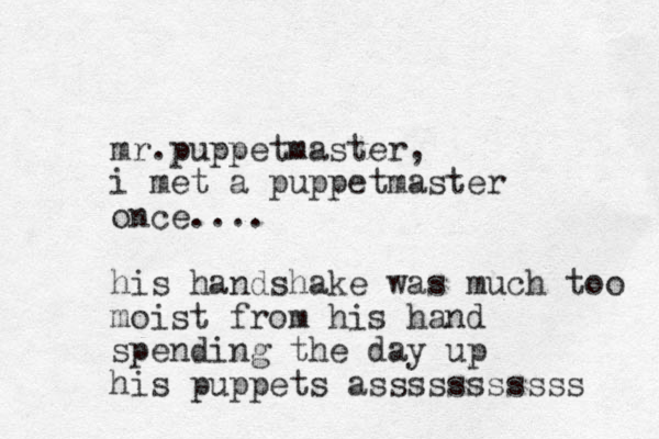mr.puppetmaster, i met a puppetmaster once.... his handshake was much too moist from his hand spending the day up his puppets asssssssssss 