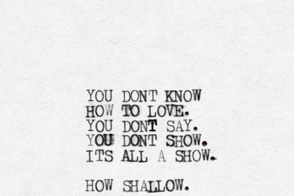 YOU DONT KNOW HOW TO LOVE. YOU DONY T T T SAY. YOU DONT SHOW. ITS ALL A SHOW. HOW SHALLOW.