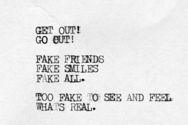 GET OUT! GO PUT O GO ! FAKE FRIENDS FAKE SMILES FAKE ALL. TOO FAKE TO SEE AND FEEL WHATS REAL. 