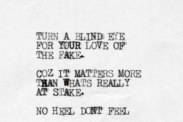 TURN A BLIND EYE FOR YPUR OUR LOVE OF THE FAKE. COZ IT MATTERS MORE TA H H HAN WHATS REALLY AT STAKE. NO HEEL DONT FEEL 