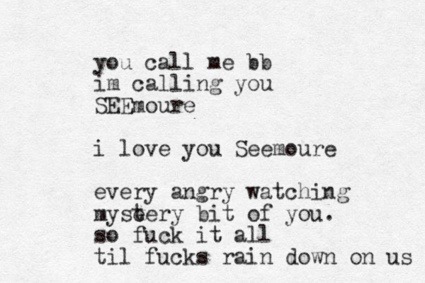 you call me bb im calling you SEEmoure i love you Seemoure every angry watching myse tery bit of you. so fuck it all til fucks rain down on us 