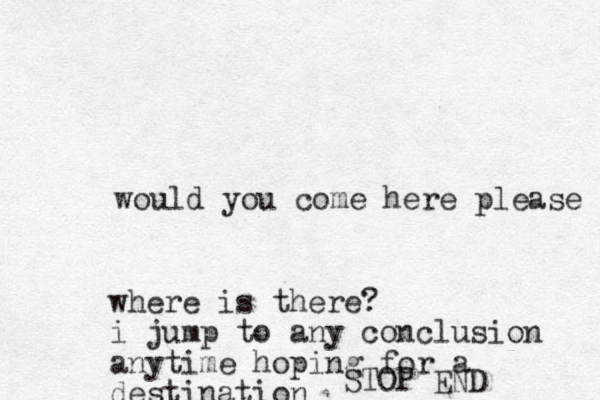 would you come here please where is there? i jump to any conclusion anytime hoping for a destination STOP END 