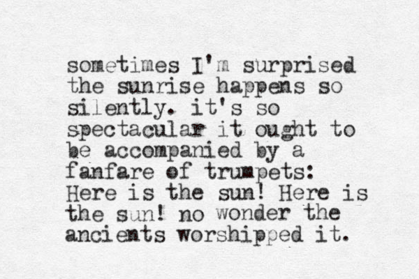 sometimes I'm surprised the sunrise happens so silently. it's so spectacular it ought to be accompanied by a fanfare of trumpets: Here is the sun! Here is the sun! no wonder the ancients worshipped it. 