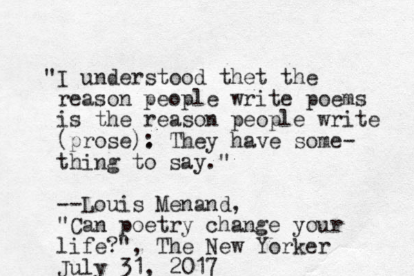 "I understood thet the reason people write poems is the reason people write (prose): They . have some- thing to say." --Louis Menand, "Can poetry change your life?", The New Yorker July 31, 2017