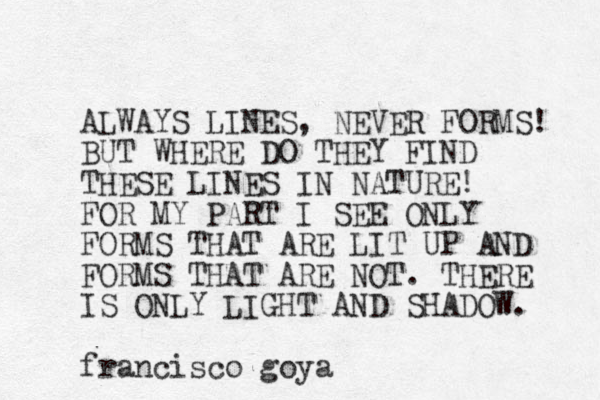 ALWAYS LINES, NEVER FORMS! BUT WHERE DO THEY FIND THESE LINES IN NATURE! FOR MY PART I SEE ONLY FORMS THAT ARE LIT UP AND FORMS THAT ARE NOT. THERE IS ONLY LIGHT AND SHADOW. francisco goya