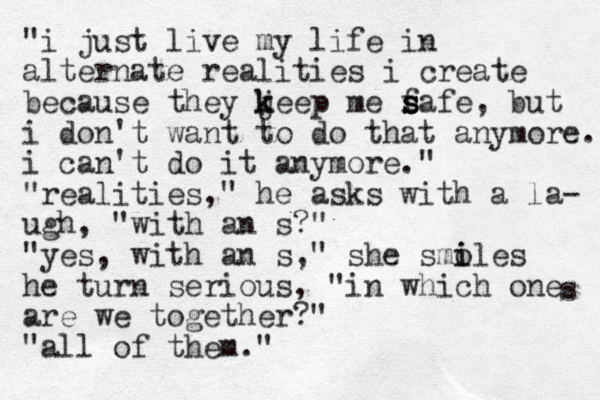 "i just live my life in alternate realities i create because they jeep k k me f s s safe, but i don't want to do that anymore. i can't do it anymore." "realities," he asks with a la- ugh, "with an s?" "yes, with an s," she smoles i i he turn serious, "in which one are we together?" "all of them." s 