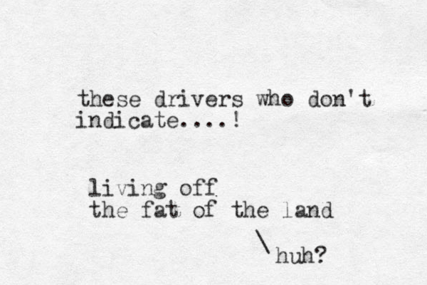 these drivers who don't indicate....! living off the fat of the land huh? \ 