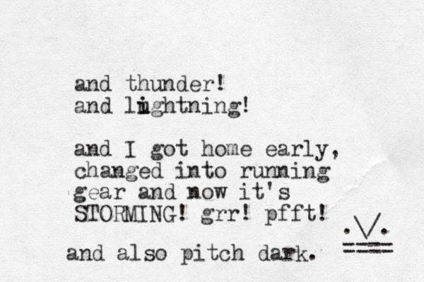 and thunder! and lughtning! i i and I got home early, changed into running gear and now it's STORMING! grr! pfft! .\/. ==== and also pitch dark. 