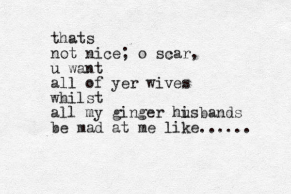 thats not nice; o scar, u want all of yer wives whilst all my ginger hi usbands be mad at me like... ... 