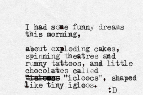 I had some funny dreams this morning, about exploding cakes, spinning theatres and runny tattoos, and little chocolates called "icloocs lonn oc ======== "icloocs", shaped like tiny igloos. :D 