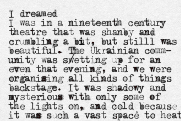 I dreamed I was in a nineteenth century theatre that was shanby and crumbling a but i i , but stilll was beautiful. The Ukrainian comm- unity was swe / tting up for an even that evening, and we were organising all kinds of things backstage. It was shadowy and mysterious with only some of the lights on, and cold because it was such a vast space to heat 