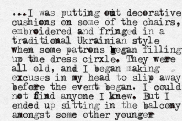...I was putting oit u u decorative cushions on some of the chairs, embroidered and fringed in a traditional Ukrainian style when some patrons ge b b gan filling up the dress cirxle. They were all old, and I began making excuses in my head to slip away before the event began. I could not dind f f anyone I knew. But I ended up sitting in the balcony amongst some other younger 