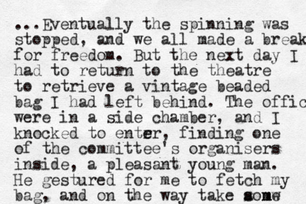 ...Eventually the spinning was stopped, and we all made a break for freedom. But the next day I had to return to the theatre to retrieve a vintage beaded bag I had left behind. The offices were in a side chamber, and I knocked to entr er e , finding one of the committee's organisers inside, a pleasant young man. He gestured for me to fetch my bag, and on the way take aomw s s me 