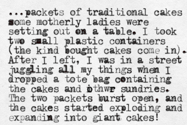 ...packets of traditional cakes some motherly ladies were setting out on a table. I took two small plastic containers (the kind bought cakes come in). After I left, I was in a street juggling all my things when I dropped a tote bag containing the cakes and ithwe o o r r sundries. The two packets burst open, and the cakes started exploding and expanding into giant cakes! 