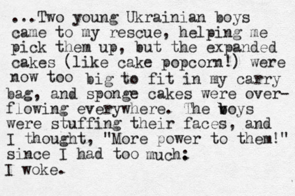 ...Two young Ukrainian boys came to my rescue, helping me pick them up, but the expanded cakes (like cake popcorn!) were now too big to fit in my carry bag, and sponge cakes were over- flowing everywhere. The v b boys were stuffing their faces, and I thought , "More power to them!" since I had too much: . I woke.