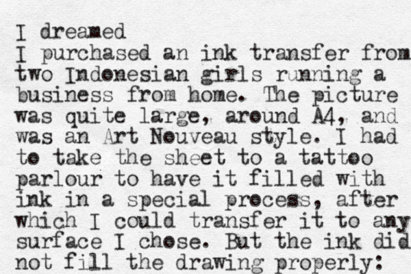 I dreamed I purchased an ink transfer from two Indonesian girls running a business from home. The picture was quite large, around A4, and was an Art Nouveau style. I had to take the sheet to a tattoo parlour to have it filled with ink in a special process, after which I could transfer it to any surface I chose. But the ink did ot n fill the drawing properly: 