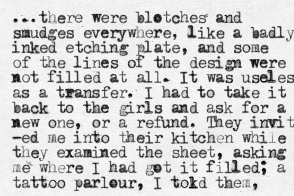 ...there were blotches and smudges everywhere, like a badly inked etching plate, and some of the lines of the design were not filled at all. It was useless as a transfer. I had to take it back to the girls and ask for a new one, or a refund. They invit -ed me into their kitchen while they examined the sheet, asking me where I had got it filled; a tattoo parlour, I tokd them l l , 