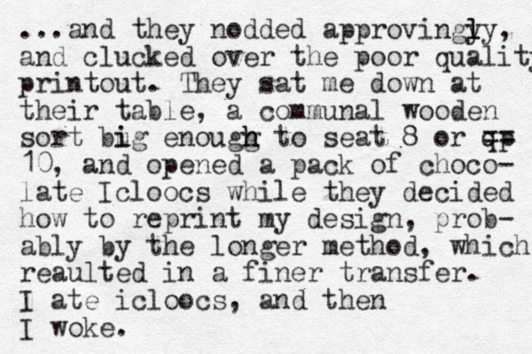 ...and they nodded approvingy ly l l , and clucked over the poor quality printout. They sat me down at their table, a communal wooden sort bug i i enougg t h h o seat 8 or qp == 10, and opened a pack of choco- late Icloocs while they decided how to reprint my design, prob- ably by the longer method, which reaulted in a finer transfer. I ate icloocs, and then I woke.