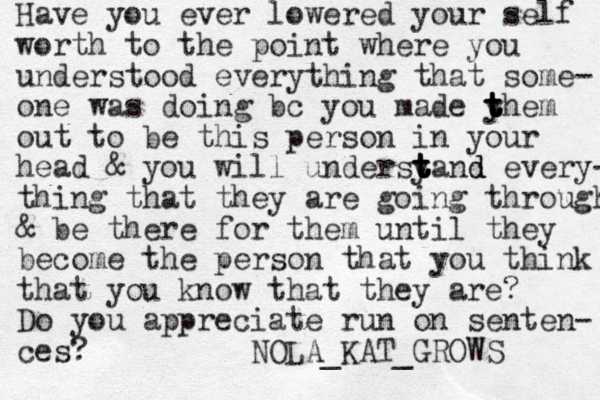 Have you ever lowered your self worth to the point where you understood everything that some- one was doing bc you made y t t t t them out to be this person in your head & you will undersyand t t t t t d every- thing that they are going through & be there for them until they become the person that you think that you know that they are? Do you appreciate run on senten- ces? NOLA_KAT_GROWS 