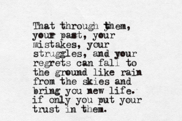 That through y t them, your past, your mistakes, your struggles , and your regrets can fall to the ground like rain from the skies and bring you new life. if only you put your trust in them. 