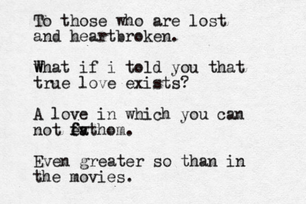 To those who are lost and heartbroken. w W What if i told you that true love exists? A love in which you can not ev f fa athom. Even greater so than in the movies. 