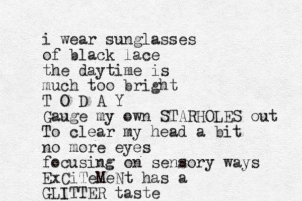 i wear sunglasses of black lace the daytime is much too bright T O D A Y Gauge my own STARHOLES out To clear my head a bit no more eyes focusing on sensory ways ExCiTeMeNt has a GLITTER taste